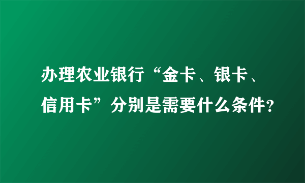 办理农业银行“金卡、银卡、信用卡”分别是需要什么条件？