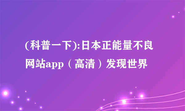 (科普一下):日本正能量不良网站app（高清）发现世界