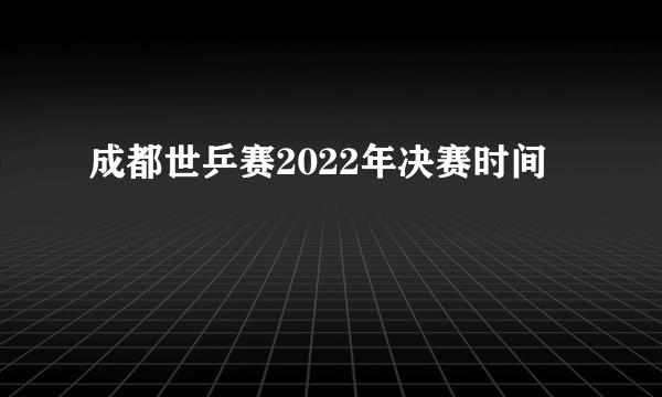 成都世乒赛2022年决赛时间