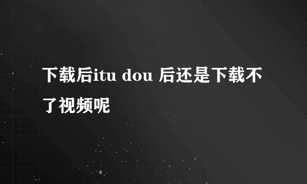 下载后itu dou 后还是下载不了视频呢