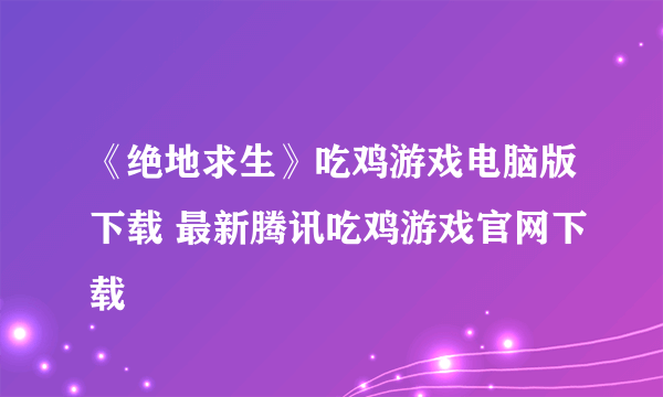 《绝地求生》吃鸡游戏电脑版下载 最新腾讯吃鸡游戏官网下载