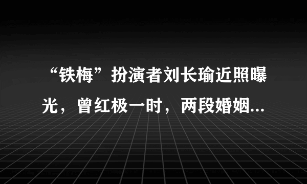 “铁梅”扮演者刘长瑜近照曝光，曾红极一时，两段婚姻，近况如何