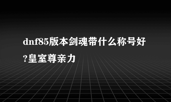 dnf85版本剑魂带什么称号好?皇室尊亲力