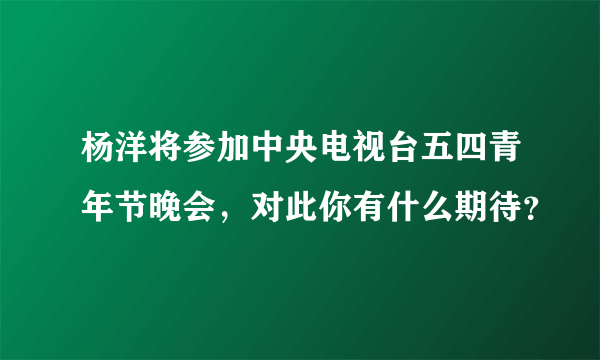 杨洋将参加中央电视台五四青年节晚会，对此你有什么期待？