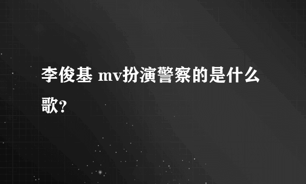 李俊基 mv扮演警察的是什么歌？