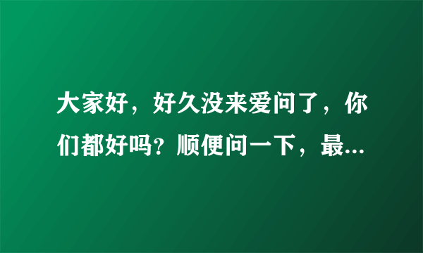 大家好，好久没来爱问了，你们都好吗？顺便问一下，最近有什么新基金发行或是比较好的基金值得购买？