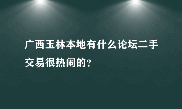 广西玉林本地有什么论坛二手交易很热闹的？