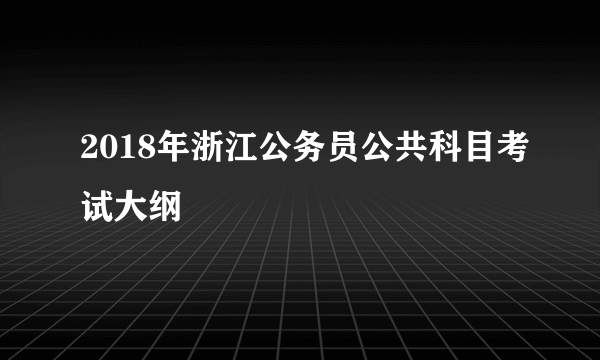 2018年浙江公务员公共科目考试大纲