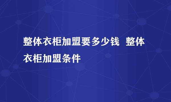 整体衣柜加盟要多少钱  整体衣柜加盟条件