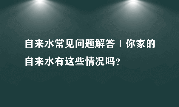 自来水常见问题解答｜你家的自来水有这些情况吗？