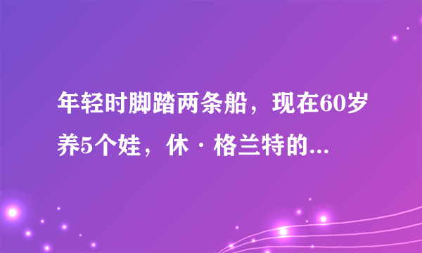 年轻时脚踏两条船，现在60岁养5个娃，休·格兰特的人生你怎么看？