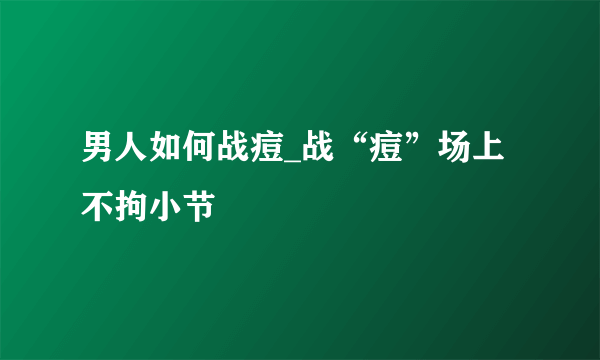 男人如何战痘_战“痘”场上不拘小节