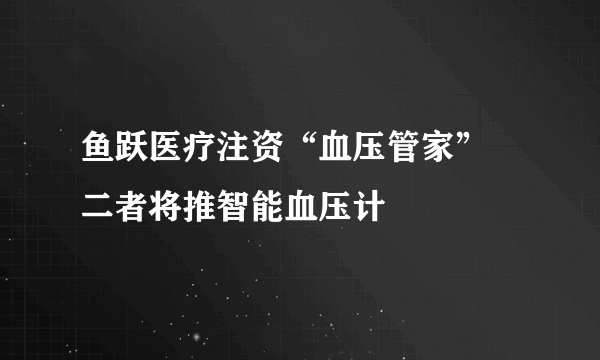 鱼跃医疗注资“血压管家” 二者将推智能血压计