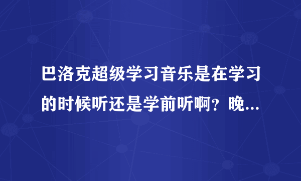 巴洛克超级学习音乐是在学习的时候听还是学前听啊？晚上睡觉之前听对第二天的学习有帮助吗？