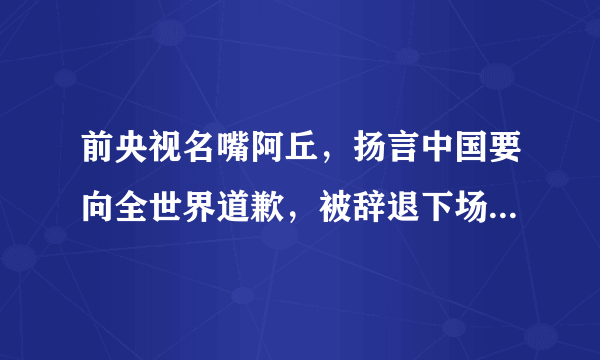 前央视名嘴阿丘，扬言中国要向全世界道歉，被辞退下场大快人心