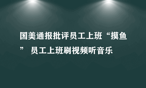 国美通报批评员工上班“摸鱼” 员工上班刷视频听音乐