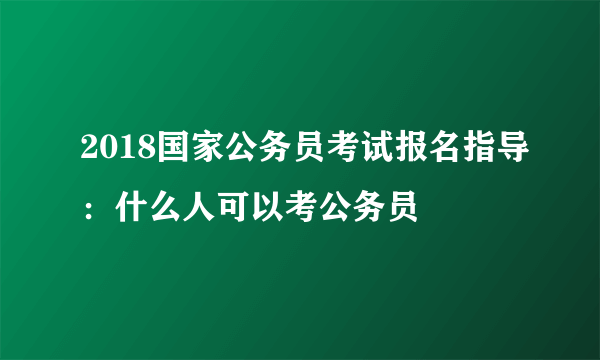 2018国家公务员考试报名指导：什么人可以考公务员