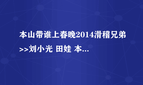 本山带谁上春晚2014滑稽兄弟>>刘小光 田娃 本山选谁上春晚2014里面的插曲是什？