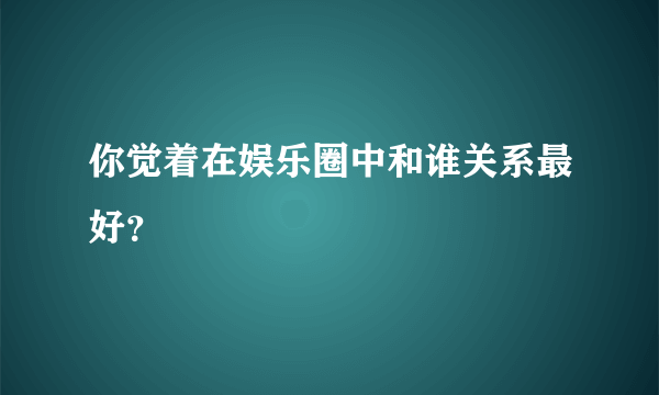 你觉着在娱乐圈中和谁关系最好？