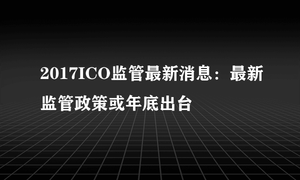 2017ICO监管最新消息：最新监管政策或年底出台