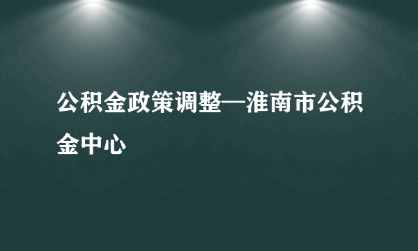 公积金政策调整—淮南市公积金中心