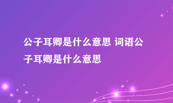 公子耳卿是什么意思 词语公子耳卿是什么意思