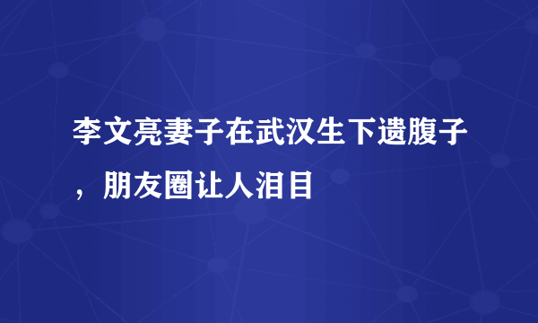 李文亮妻子在武汉生下遗腹子，朋友圈让人泪目