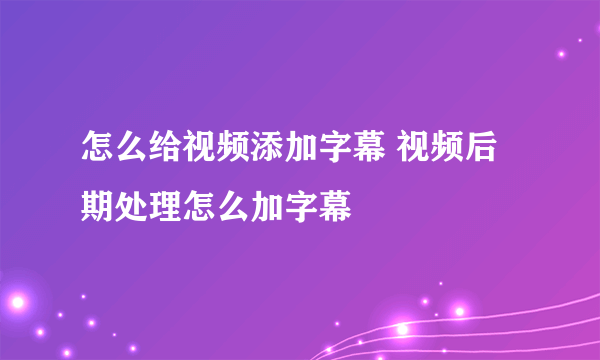 怎么给视频添加字幕 视频后期处理怎么加字幕