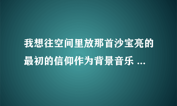 我想往空间里放那首沙宝亮的最初的信仰作为背景音乐 麻烦你给我找个歌曲链接 不花钱的那种