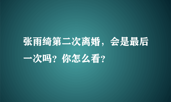 张雨绮第二次离婚，会是最后一次吗？你怎么看？