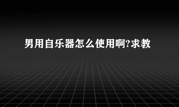 男用自乐器怎么使用啊?求教