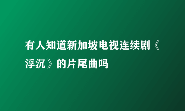 有人知道新加坡电视连续剧《浮沉》的片尾曲吗