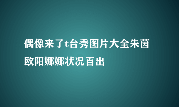 偶像来了t台秀图片大全朱茵欧阳娜娜状况百出