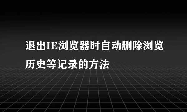 退出IE浏览器时自动删除浏览历史等记录的方法