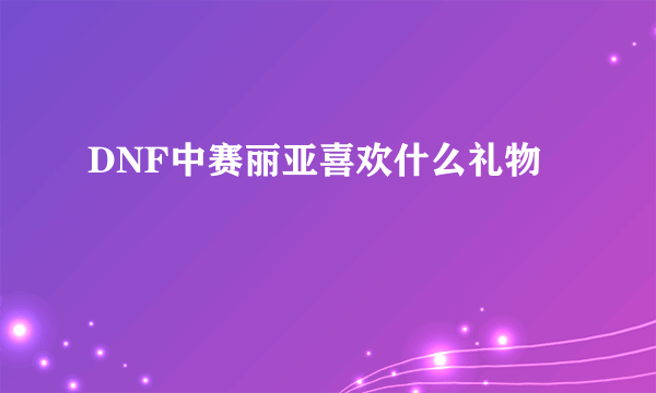 DNF中赛丽亚喜欢什么礼物