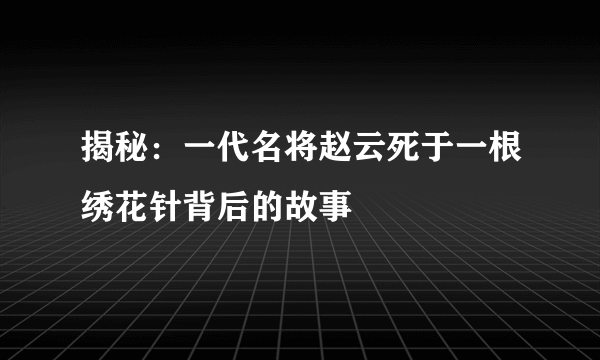 揭秘：一代名将赵云死于一根绣花针背后的故事