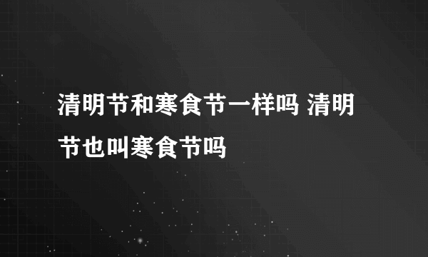 清明节和寒食节一样吗 清明节也叫寒食节吗