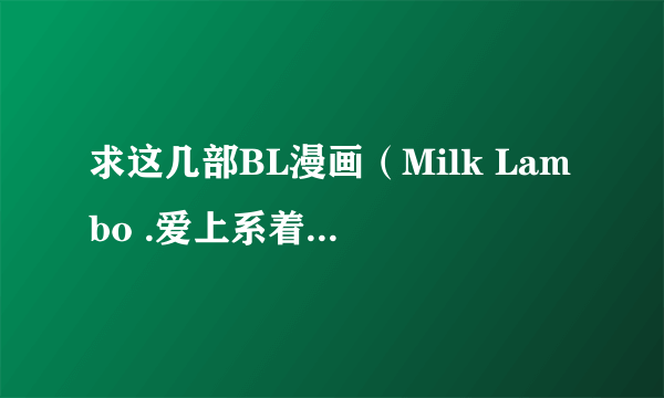 求这几部BL漫画（Milk Lambo .爱上系着领带的你 .杀手情话.Loving sweet body ）有的请发我邮箱！