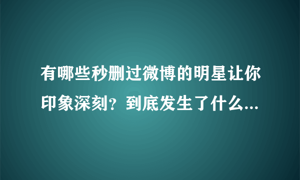 有哪些秒删过微博的明星让你印象深刻？到底发生了什么让他们这样做呢？