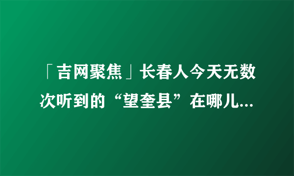 「吉网聚焦」长春人今天无数次听到的“望奎县”在哪儿？疫情啥现状？