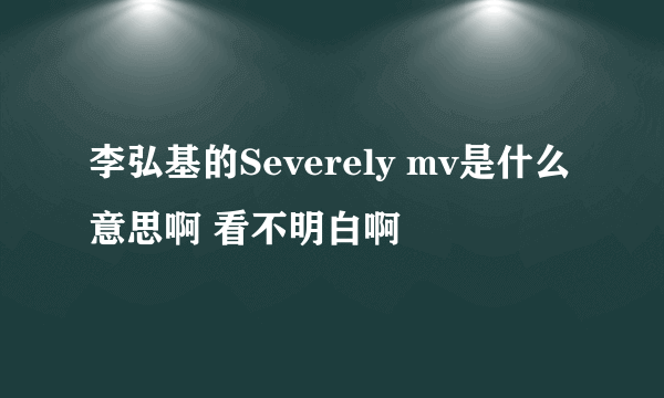 李弘基的Severely mv是什么意思啊 看不明白啊