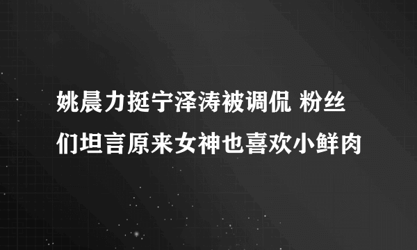 姚晨力挺宁泽涛被调侃 粉丝们坦言原来女神也喜欢小鲜肉