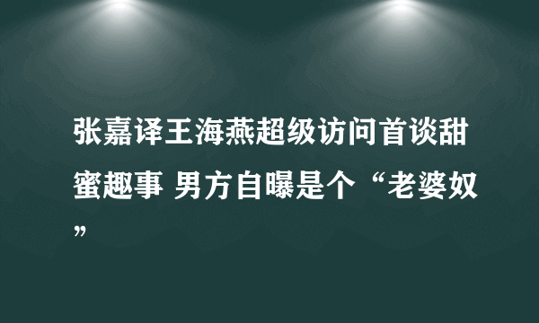 张嘉译王海燕超级访问首谈甜蜜趣事 男方自曝是个“老婆奴”