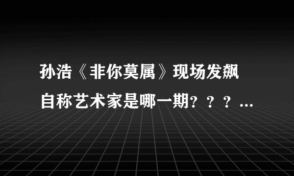 孙浩《非你莫属》现场发飙 自称艺术家是哪一期？？？？？？？