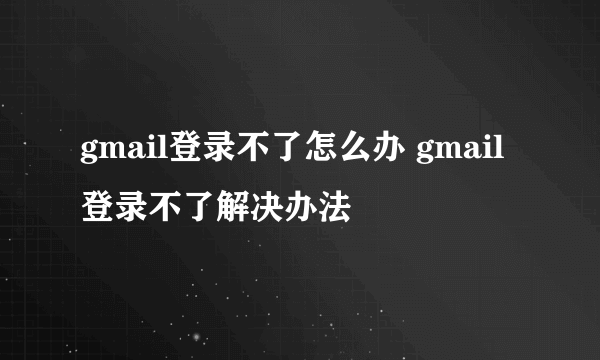 gmail登录不了怎么办 gmail登录不了解决办法