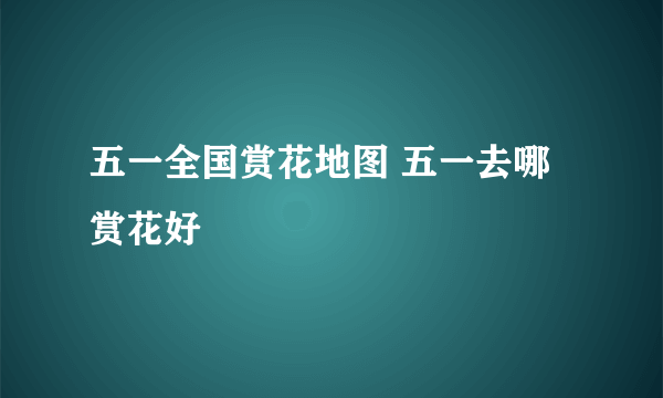 五一全国赏花地图 五一去哪赏花好