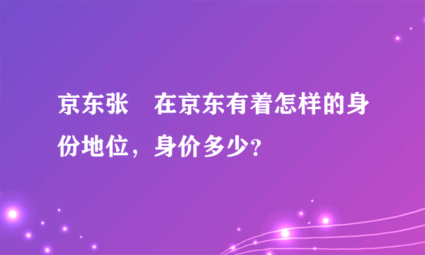 京东张雱在京东有着怎样的身份地位，身价多少？