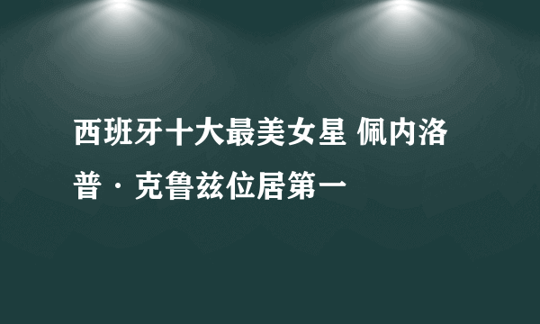 西班牙十大最美女星 佩内洛普·克鲁兹位居第一