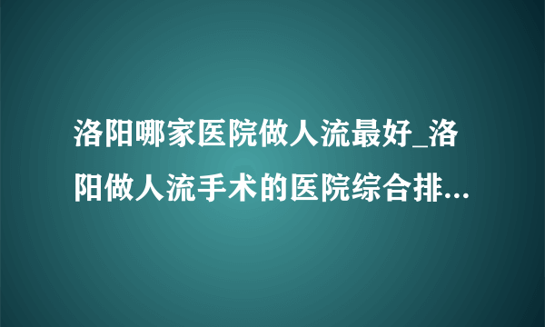 洛阳哪家医院做人流最好_洛阳做人流手术的医院综合排行榜单？