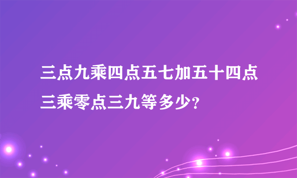 三点九乘四点五七加五十四点三乘零点三九等多少？